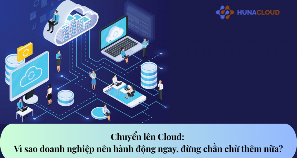 Chuyển lên Cloud: Vì sao doanh nghiệp nên hành động ngay, đừng chần chừ thêm nữa?
